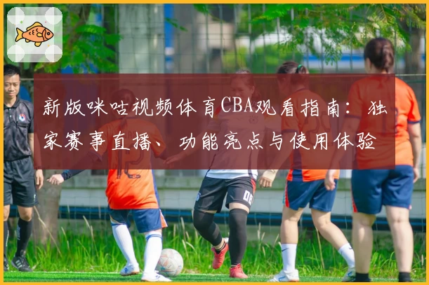 新版咪咕视频体育CBA观看指南：独家赛事直播、功能亮点与使用体验详解