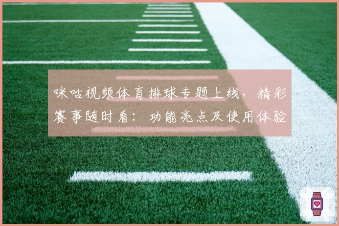 咪咕视频体育排球专题上线，精彩赛事随时看：功能亮点及使用体验全解析