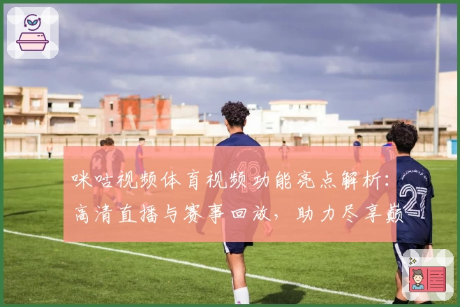 咪咕视频体育视频功能亮点解析:高清直播与赛事回放,助力尽享巅峰体育时刻
