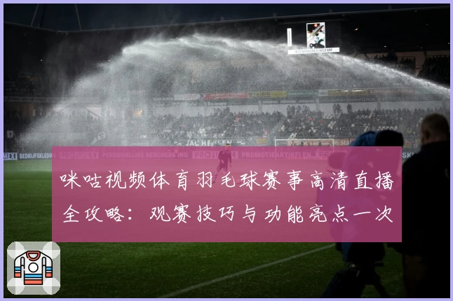 咪咕视频体育羽毛球赛事高清直播全攻略：观赛技巧与功能亮点一次搞定