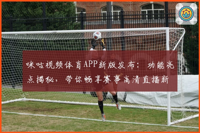 咪咕视频体育APP新版发布：功能亮点揭秘，带你畅享赛事高清直播新体验