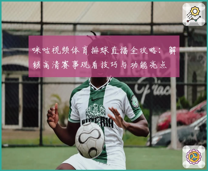 咪咕视频体育排球直播全攻略:解锁高清赛事观看技巧与功能亮点