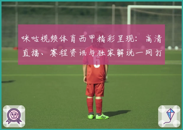咪咕视频体育西甲精彩呈现：高清直播、赛程资讯与独家解说一网打尽