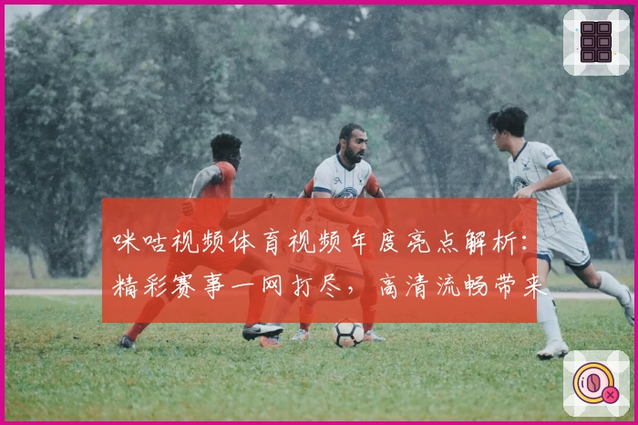 咪咕视频体育视频年度亮点解析:精彩赛事一网打尽,高清流畅带来极致观赛体验