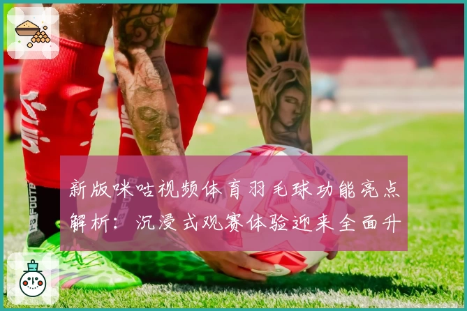 新版咪咕视频体育羽毛球功能亮点解析：沉浸式观赛体验迎来全面升级