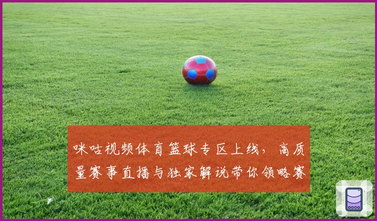 咪咕视频体育篮球专区上线，高质量赛事直播与独家解说带你领略赛场激情